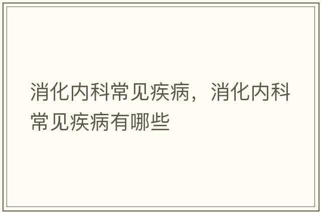 消化內(nèi)科常見疾病，消化內(nèi)科常見疾病有哪些
