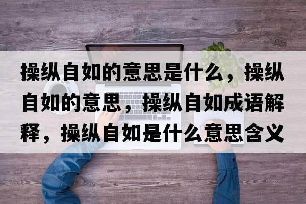 操縱自如的意思是什么，操縱自如的意思，操縱自如成語解釋，操縱自如是什么意思含義寓意