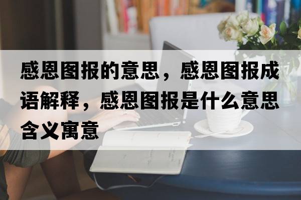 感恩圖報的意思，感恩圖報成語解釋，感恩圖報是什么意思含義寓意