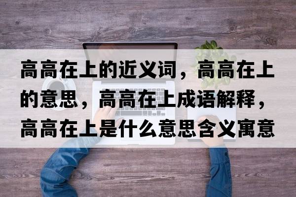 高高在上的近義詞，高高在上的意思，高高在上成語(yǔ)解釋，高高在上是什么意思含義寓意