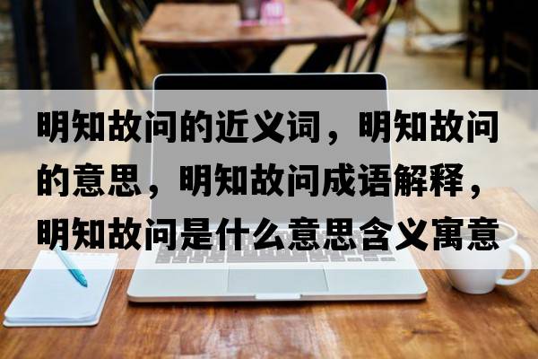 明知故問的近義詞，明知故問的意思，明知故問成語解釋，明知故問是什么意思含義寓意