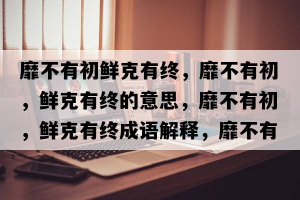 靡不有初鮮克有終，靡不有初，鮮克有終的意思，靡不有初，鮮克有終成語(yǔ)解釋?zhuān)也挥谐?，鮮克有終是什么意思含義寓意