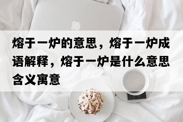 熔于一爐的意思，熔于一爐成語(yǔ)解釋，熔于一爐是什么意思含義寓意