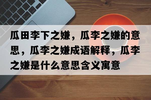 瓜田李下之嫌，瓜李之嫌的意思，瓜李之嫌成語解釋，瓜李之嫌是什么意思含義寓意