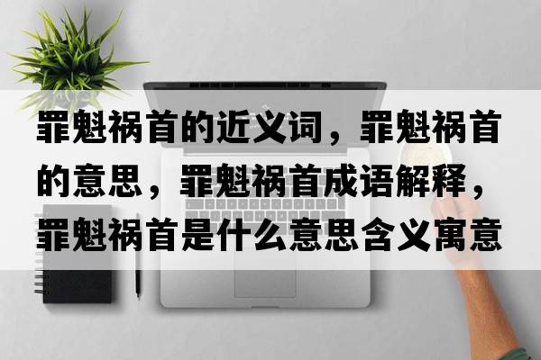 罪魁禍首的近義詞，罪魁禍首的意思，罪魁禍首成語解釋，罪魁禍首是什么意思含義寓意