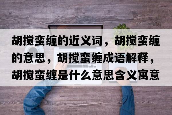 胡攪蠻纏的近義詞，胡攪蠻纏的意思，胡攪蠻纏成語解釋，胡攪蠻纏是什么意思含義寓意