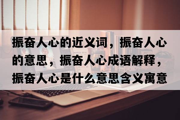 振奮人心的近義詞，振奮人心的意思，振奮人心成語解釋，振奮人心是什么意思含義寓意