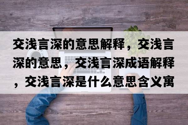 交淺言深的意思解釋，交淺言深的意思，交淺言深成語(yǔ)解釋，交淺言深是什么意思含義寓意