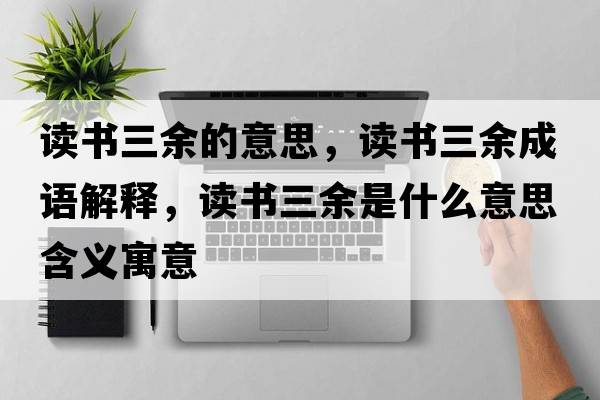 讀書三余的意思，讀書三余成語解釋，讀書三余是什么意思含義寓意