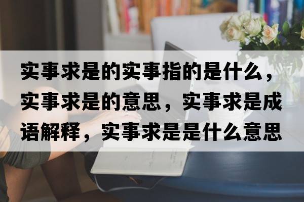實(shí)事求是的實(shí)事指的是什么，實(shí)事求是的意思，實(shí)事求是成語(yǔ)解釋，實(shí)事求是是什么意思含義寓意