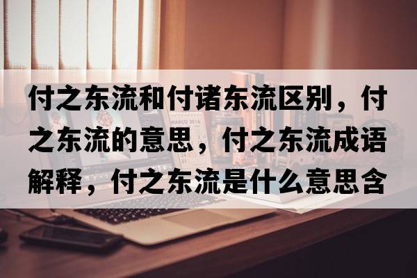 付之東流和付諸東流區(qū)別，付之東流的意思，付之東流成語解釋，付之東流是什么意思含義寓意