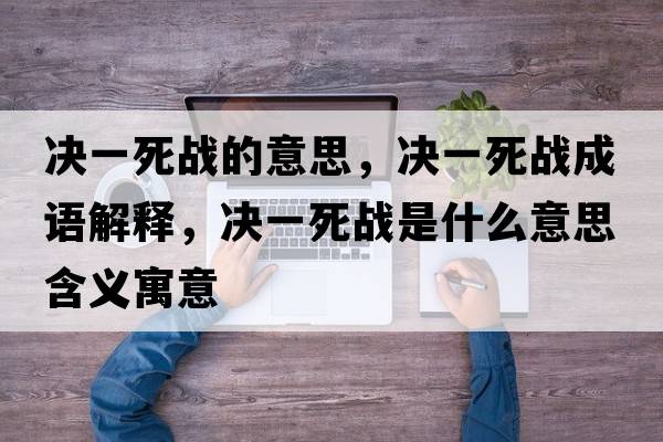 決一死戰(zhàn)的意思，決一死戰(zhàn)成語(yǔ)解釋，決一死戰(zhàn)是什么意思含義寓意