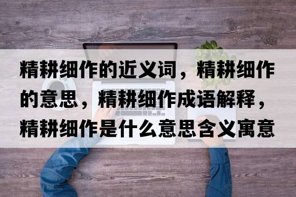 精耕細(xì)作的近義詞，精耕細(xì)作的意思，精耕細(xì)作成語(yǔ)解釋?zhuān)?xì)作是什么意思含義寓意