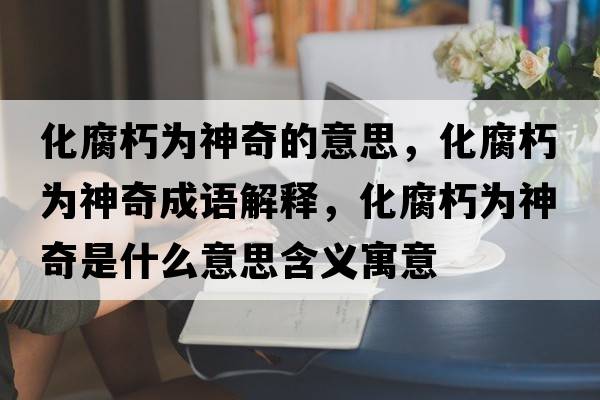 化腐朽為神奇的意思，化腐朽為神奇成語解釋，化腐朽為神奇是什么意思含義寓意