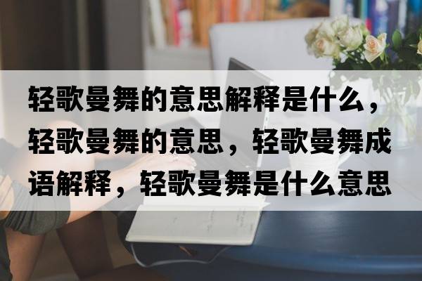 輕歌曼舞的意思解釋是什么，輕歌曼舞的意思，輕歌曼舞成語(yǔ)解釋，輕歌曼舞是什么意思含義寓意