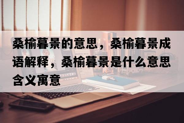 桑榆暮景的意思，桑榆暮景成語解釋，桑榆暮景是什么意思含義寓意