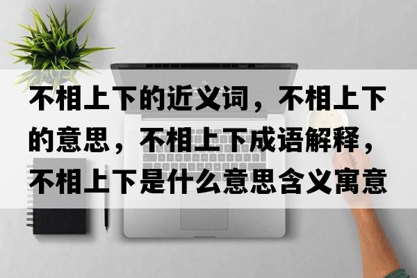 不相上下的近義詞，不相上下的意思，不相上下成語解釋，不相上下是什么意思含義寓意