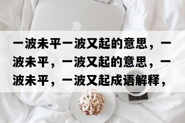 一波未平一波又起的意思，一波未平，一波又起的意思，一波未平，一波又起成語解釋，一波未平，一波又起是什么意思含義寓意