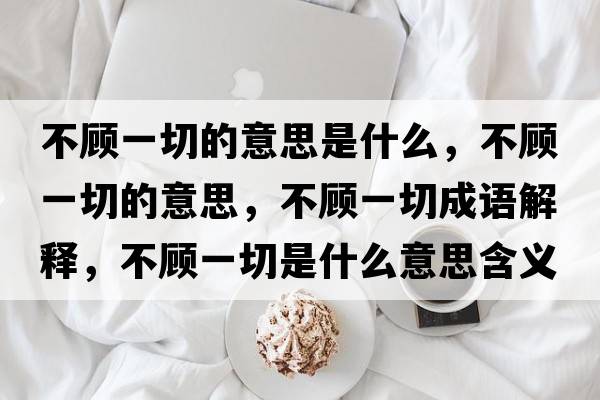 不顧一切的意思是什么，不顧一切的意思，不顧一切成語解釋，不顧一切是什么意思含義寓意