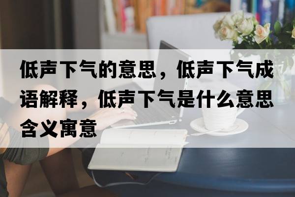 低聲下氣的意思，低聲下氣成語解釋，低聲下氣是什么意思含義寓意
