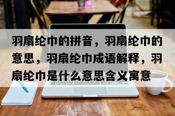 羽扇綸巾的拼音，羽扇綸巾的意思，羽扇綸巾成語(yǔ)解釋?zhuān)鹕染]巾是什么意思含義寓意