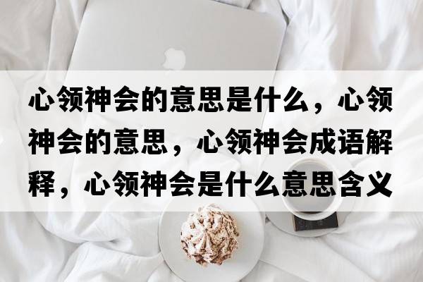 心領(lǐng)神會(huì)的意思是什么，心領(lǐng)神會(huì)的意思，心領(lǐng)神會(huì)成語解釋，心領(lǐng)神會(huì)是什么意思含義寓意