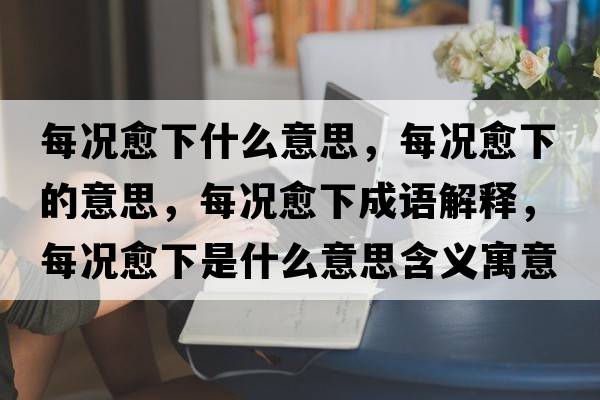 每況愈下什么意思，每況愈下的意思，每況愈下成語解釋，每況愈下是什么意思含義寓意