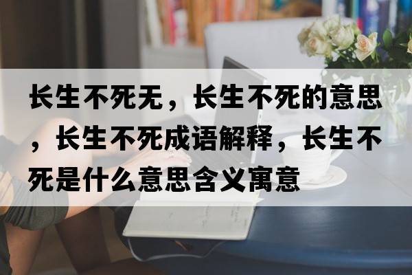 長生不死無，長生不死的意思，長生不死成語解釋，長生不死是什么意思含義寓意