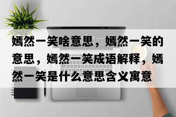 嫣然一笑啥意思，嫣然一笑的意思，嫣然一笑成語解釋，嫣然一笑是什么意思含義寓意