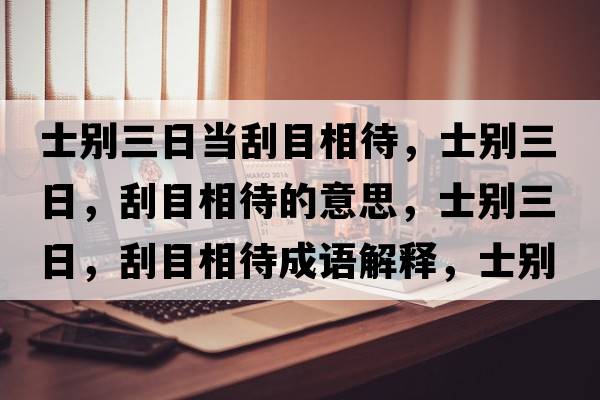 士別三日當(dāng)刮目相待，士別三日，刮目相待的意思，士別三日，刮目相待成語解釋，士別三日，刮目相待是什么意思含義寓意