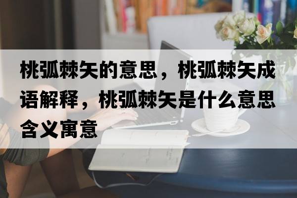 桃弧棘矢的意思，桃弧棘矢成語解釋，桃弧棘矢是什么意思含義寓意