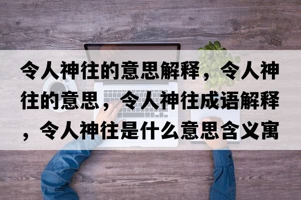 令人神往的意思解釋，令人神往的意思，令人神往成語解釋，令人神往是什么意思含義寓意