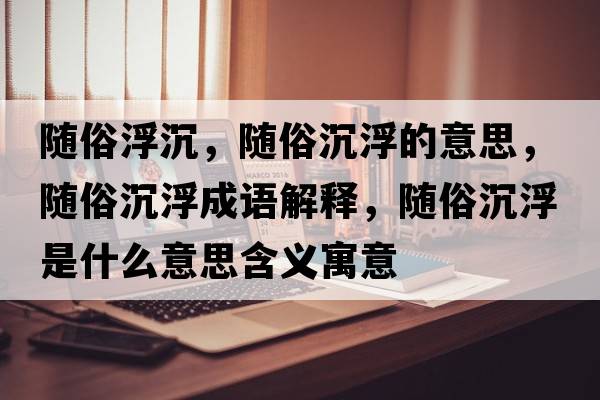 隨俗浮沉，隨俗沉浮的意思，隨俗沉浮成語解釋，隨俗沉浮是什么意思含義寓意