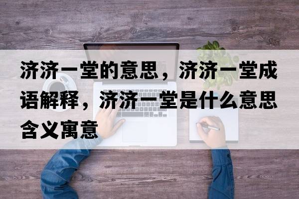濟濟一堂的意思，濟濟一堂成語解釋，濟濟一堂是什么意思含義寓意