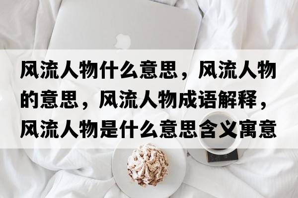 風(fēng)流人物什么意思，風(fēng)流人物的意思，風(fēng)流人物成語解釋，風(fēng)流人物是什么意思含義寓意