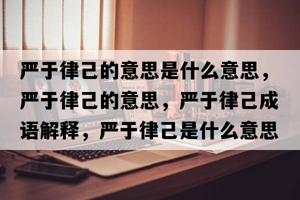 嚴(yán)于律己的意思是什么意思，嚴(yán)于律己的意思，嚴(yán)于律己成語解釋，嚴(yán)于律己是什么意思含義寓意