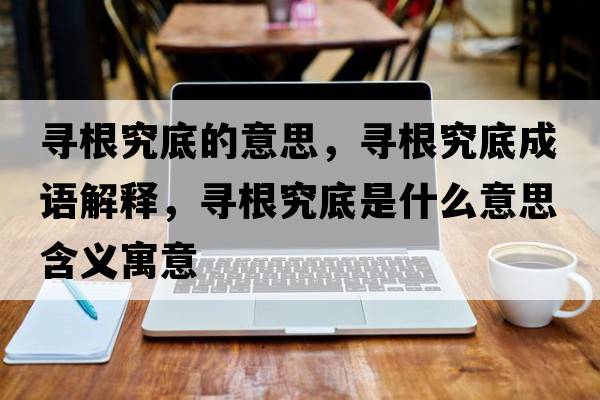 尋根究底的意思，尋根究底成語解釋，尋根究底是什么意思含義寓意