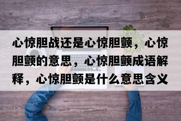 心驚膽戰(zhàn)還是心驚膽顫，心驚膽顫的意思，心驚膽顫成語解釋，心驚膽顫是什么意思含義寓意