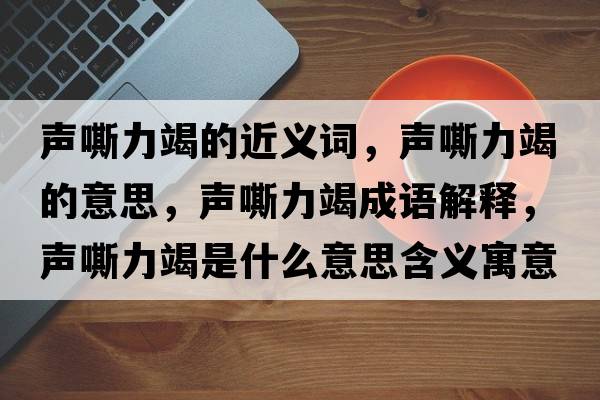 聲嘶力竭的近義詞，聲嘶力竭的意思，聲嘶力竭成語(yǔ)解釋，聲嘶力竭是什么意思含義寓意