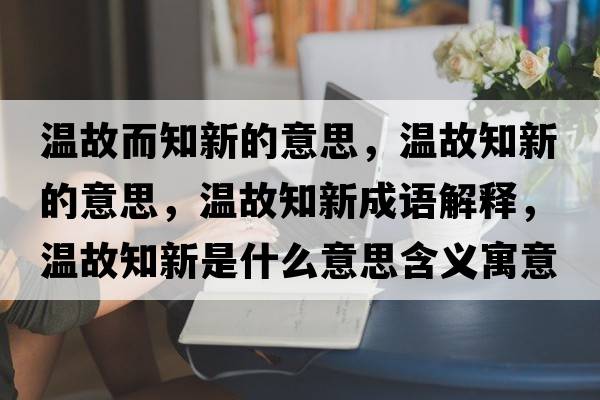溫故而知新的意思，溫故知新的意思，溫故知新成語解釋，溫故知新是什么意思含義寓意