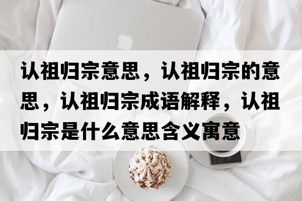 認(rèn)祖歸宗意思，認(rèn)祖歸宗的意思，認(rèn)祖歸宗成語解釋，認(rèn)祖歸宗是什么意思含義寓意