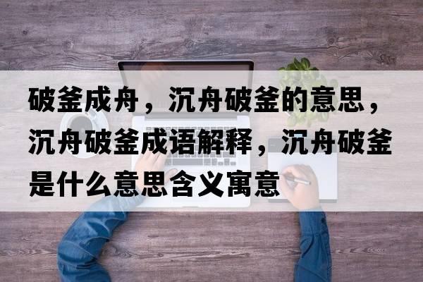 破釜成舟，沉舟破釜的意思，沉舟破釜成語解釋，沉舟破釜是什么意思含義寓意