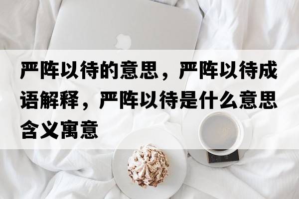 嚴(yán)陣以待的意思，嚴(yán)陣以待成語解釋，嚴(yán)陣以待是什么意思含義寓意