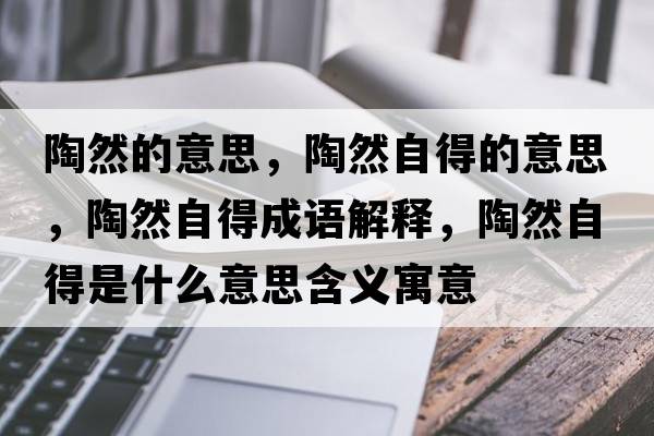 陶然的意思，陶然自得的意思，陶然自得成語解釋，陶然自得是什么意思含義寓意