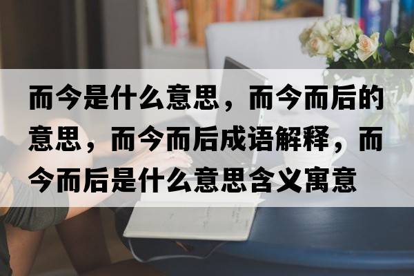而今是什么意思，而今而后的意思，而今而后成語解釋，而今而后是什么意思含義寓意