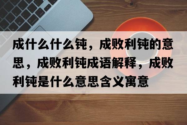 成什么什么鈍，成敗利鈍的意思，成敗利鈍成語解釋，成敗利鈍是什么意思含義寓意