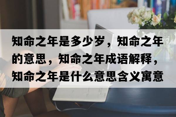 知命之年是多少歲，知命之年的意思，知命之年成語解釋，知命之年是什么意思含義寓意