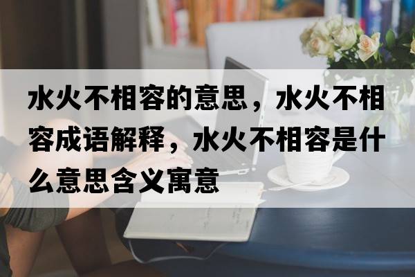 水火不相容的意思，水火不相容成語解釋，水火不相容是什么意思含義寓意