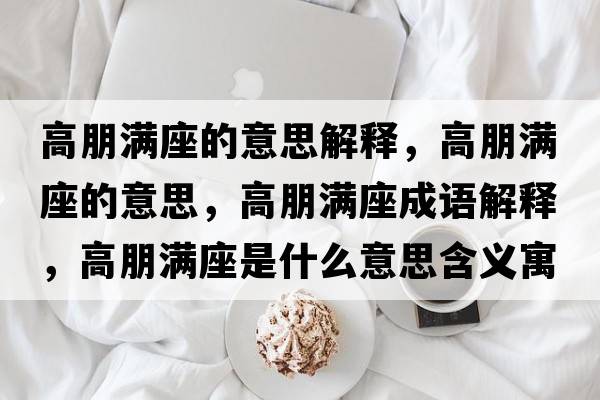 高朋滿座的意思解釋，高朋滿座的意思，高朋滿座成語解釋，高朋滿座是什么意思含義寓意