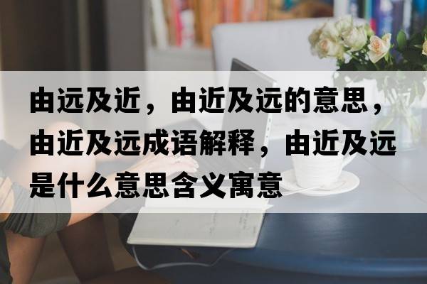 由遠(yuǎn)及近，由近及遠(yuǎn)的意思，由近及遠(yuǎn)成語解釋，由近及遠(yuǎn)是什么意思含義寓意